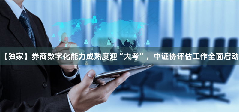 【独家】券商数字化能力成熟度迎“大考”，中证协评估工作全面启动