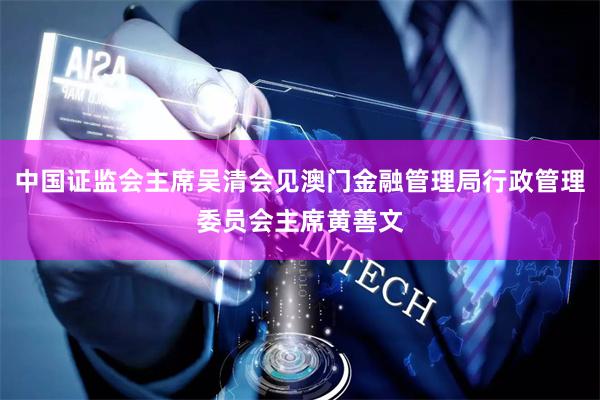 中国证监会主席吴清会见澳门金融管理局行政管理委员会主席黄善文
