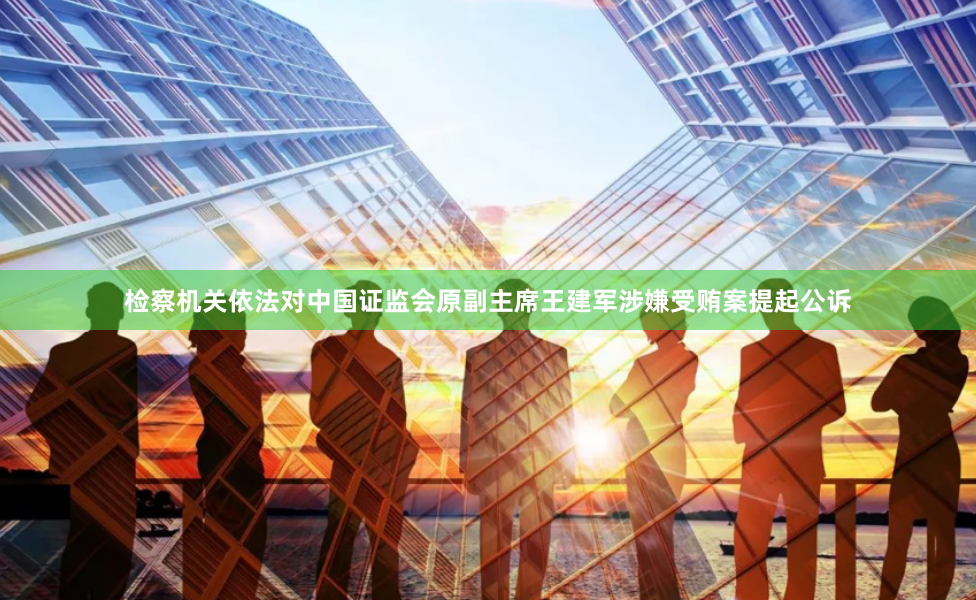 检察机关依法对中国证监会原副主席王建军涉嫌受贿案提起公诉